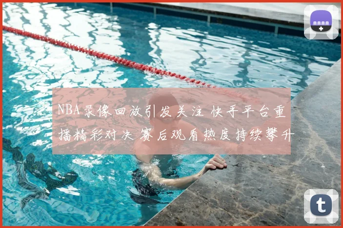 NBA录像回放引发关注 快手平台重播精彩对决 赛后观看热度持续攀升