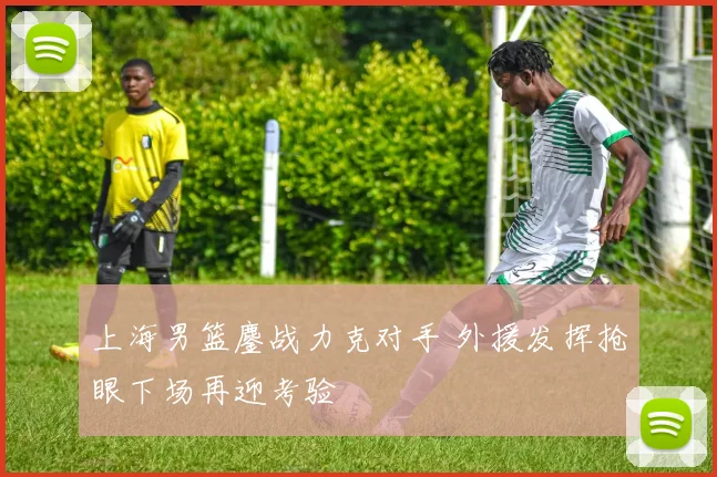 上海男篮鏖战力克对手 外援发挥抢眼下场再迎考验