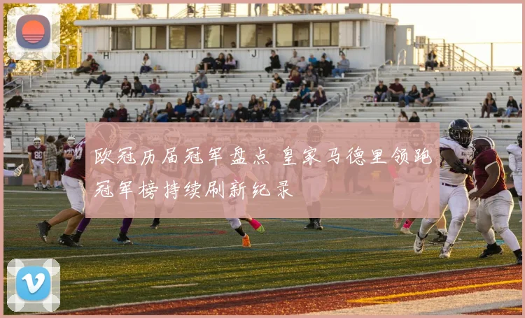 欧冠历届冠军盘点 皇家马德里领跑冠军榜持续刷新纪录