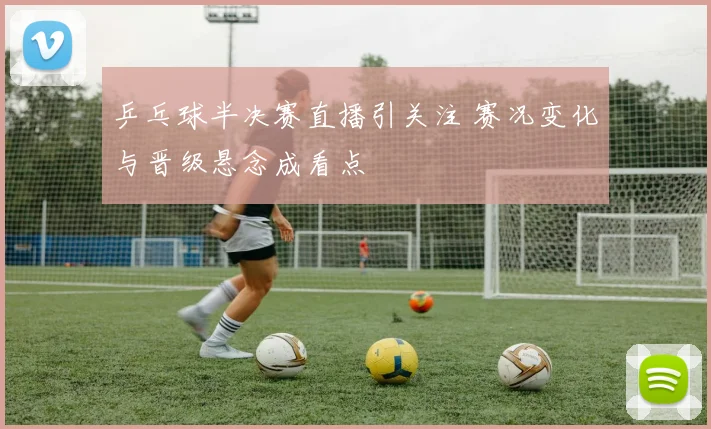 乒乓球半决赛直播引关注 赛况变化与晋级悬念成看点