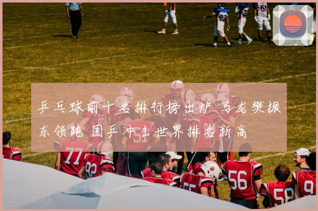 乒乓球前十名排行榜出炉 马龙樊振东领跑 国乒冲击世界排名新高