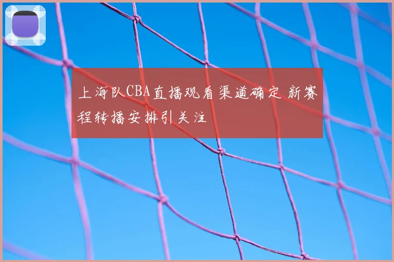 上海队CBA直播观看渠道确定 新赛程转播安排引关注