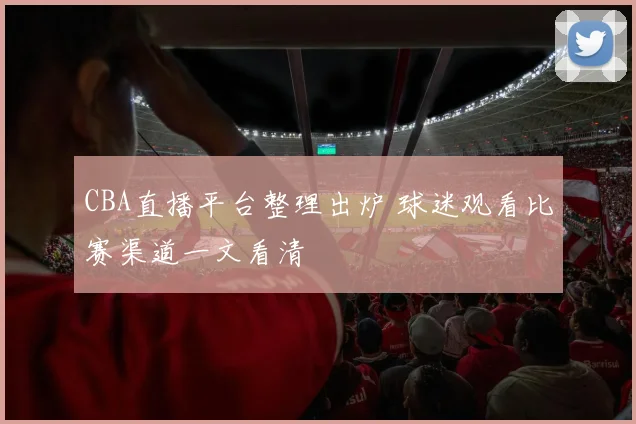 CBA直播平台整理出炉 球迷观看比赛渠道一文看清
