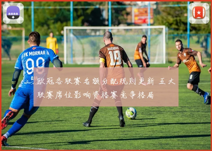 欧冠各联赛名额分配规则更新 五大联赛席位影响资格赛竞争格局