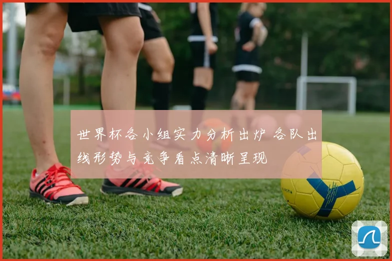 世界杯各小组实力分析出炉 各队出线形势与竞争看点清晰呈现