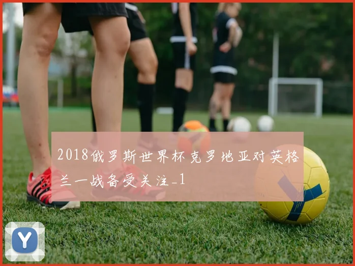 2018俄罗斯世界杯克罗地亚对英格兰一战备受关注_1