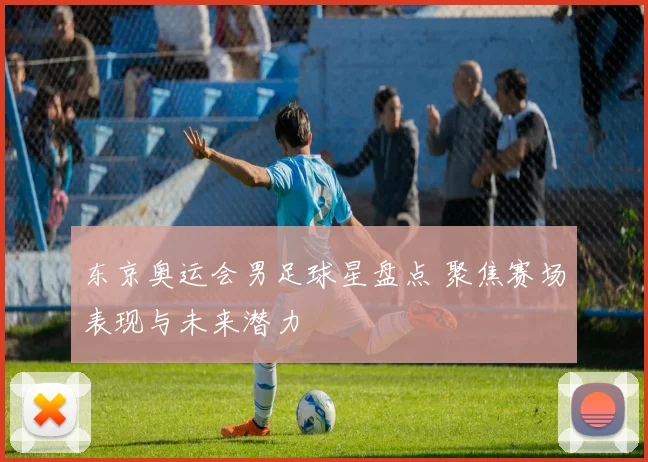 东京奥运会男足球星盘点 聚焦赛场表现与未来潜力