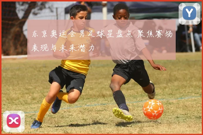 东京奥运会男足球星盘点 聚焦赛场表现与未来潜力