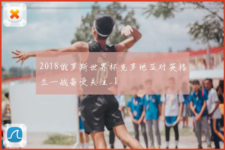 2018俄罗斯世界杯克罗地亚对英格兰一战备受关注_1